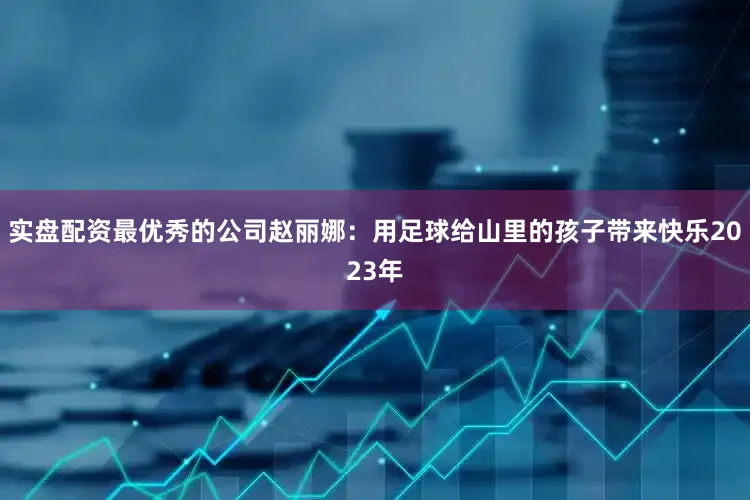 实盘配资最优秀的公司赵丽娜：用足球给山里的孩子带来快乐2023年