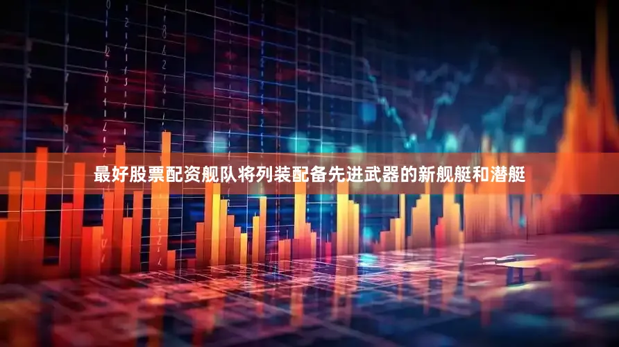 最好股票配资舰队将列装配备先进武器的新舰艇和潜艇