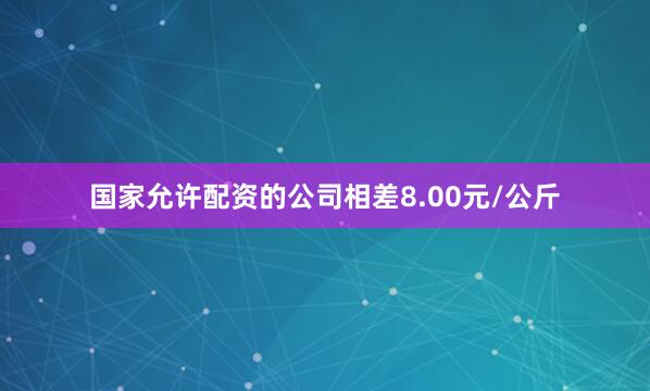 国家允许配资的公司相差8.00元/公斤