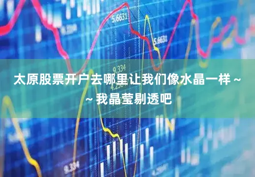 太原股票开户去哪里让我们像水晶一样～～我晶莹剔透吧