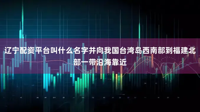 辽宁配资平台叫什么名字并向我国台湾岛西南部到福建北部一带沿海靠近
