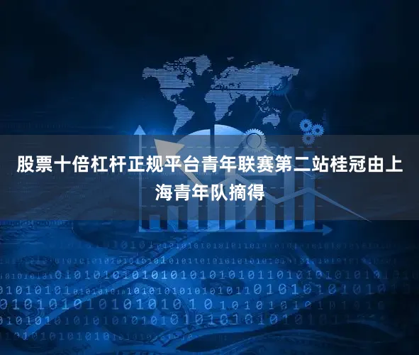 股票十倍杠杆正规平台青年联赛第二站桂冠由上海青年队摘得